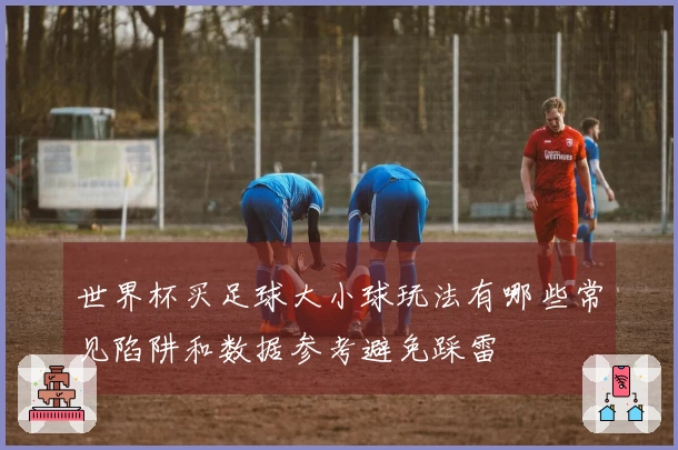 世界杯买足球大小球玩法有哪些常见陷阱和数据参考避免踩雷