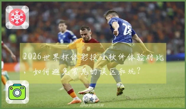 2026世界杯体彩投注软件体验对比，如何避免常见的误区和坑？