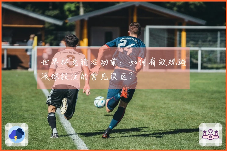 世界杯竞猜活动前，如何有效规避滚球投注的常见误区？