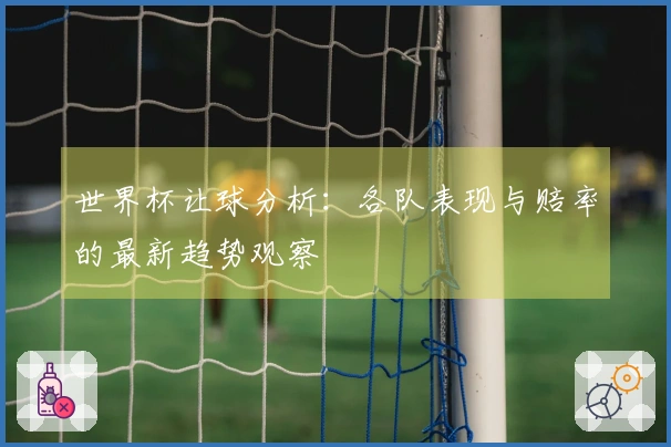 世界杯让球分析：各队表现与赔率的最新趋势观察