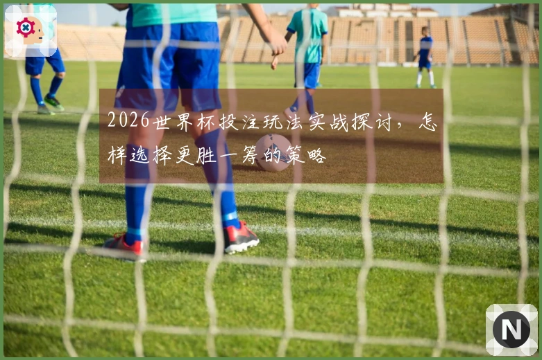 2026世界杯投注玩法实战探讨，怎样选择更胜一筹的策略