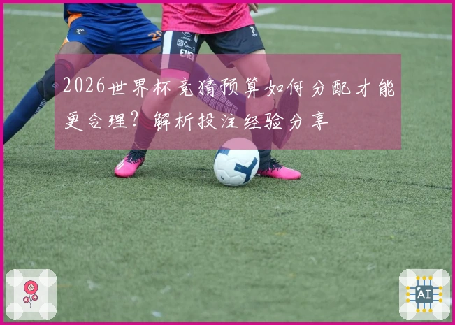 2026世界杯竞猜预算如何分配才能更合理？解析投注经验分享