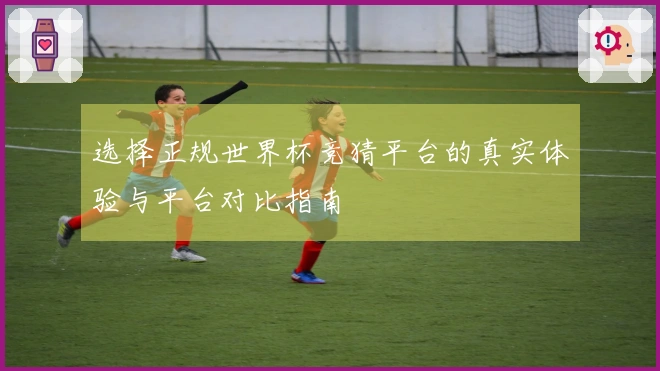 选择正规世界杯竞猜平台的真实体验与平台对比指南