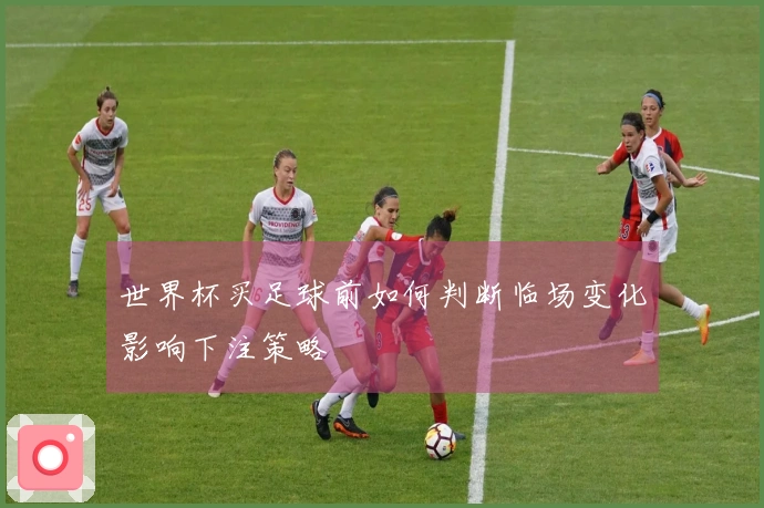世界杯买足球前如何判断临场变化影响下注策略